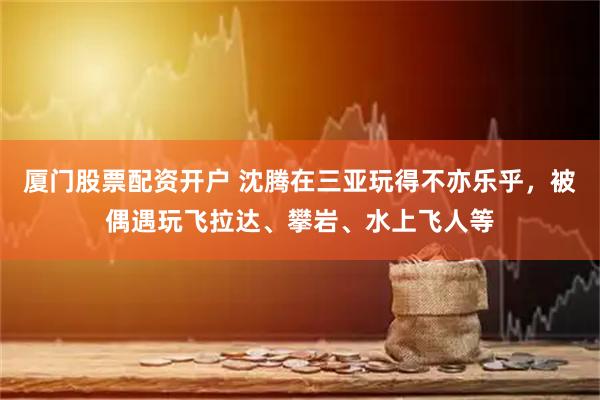 厦门股票配资开户 沈腾在三亚玩得不亦乐乎，被偶遇玩飞拉达、攀岩、水上飞人等
