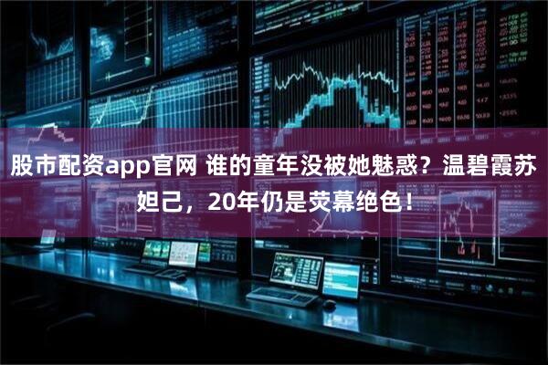 股市配资app官网 谁的童年没被她魅惑？温碧霞苏妲己，20年仍是荧幕绝色！