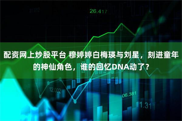 配资网上炒股平台 穆婷婷白梅瑛与刘星,刻进童年的神仙角色,谁的回忆DNA动了?